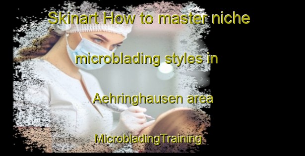 Skinart How to master niche microblading styles in Aehringhausen area | MicrobladingTraining | MicrobladingClasses | SkinartTraining-Germany